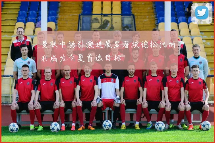 曼联中场引援进展显著埃德松托纳利成为今夏首选目标