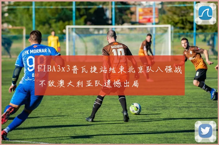 FIBA3x3普瓦捷站结束北京队八强战不敌澳大利亚队遗憾出局