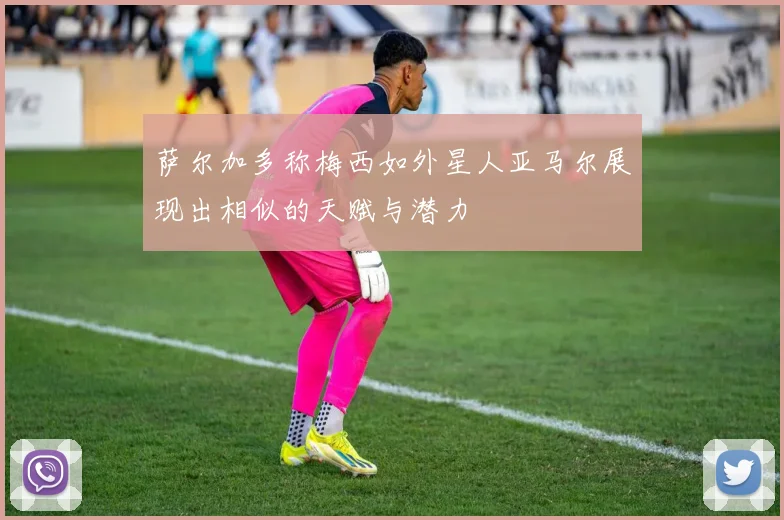 萨尔加多称梅西如外星人亚马尔展现出相似的天赋与潜力