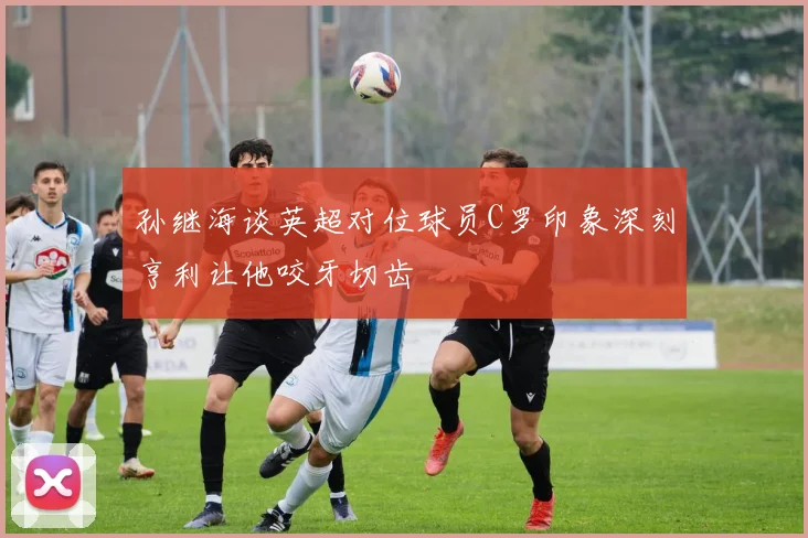 孙继海谈英超对位球员C罗印象深刻亨利让他咬牙切齿
