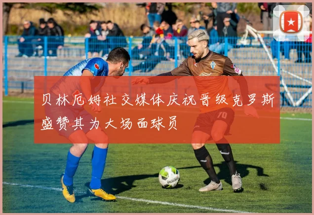 贝林厄姆社交媒体庆祝晋级克罗斯盛赞其为大场面球员