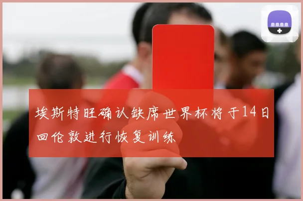 埃斯特旺确认缺席世界杯将于14日回伦敦进行恢复训练