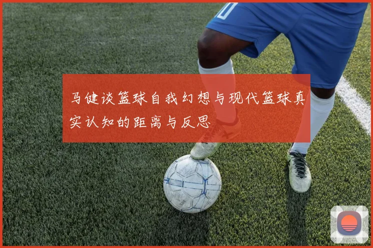 马健谈篮球自我幻想与现代篮球真实认知的距离与反思