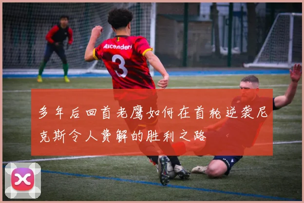 多年后回首老鹰如何在首轮逆袭尼克斯令人费解的胜利之路