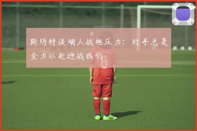 斯玛特谈湖人战袍压力：对手总是全力以赴迎战我们