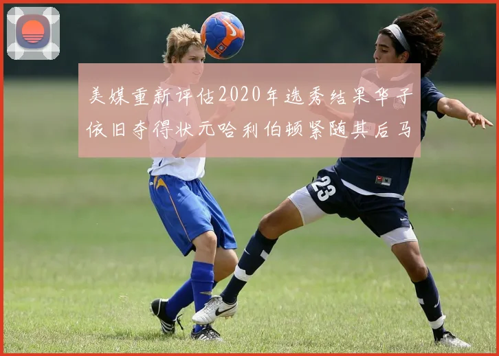 美媒重新评估2020年选秀结果华子依旧夺得状元哈利伯顿紧随其后马克西位列探花