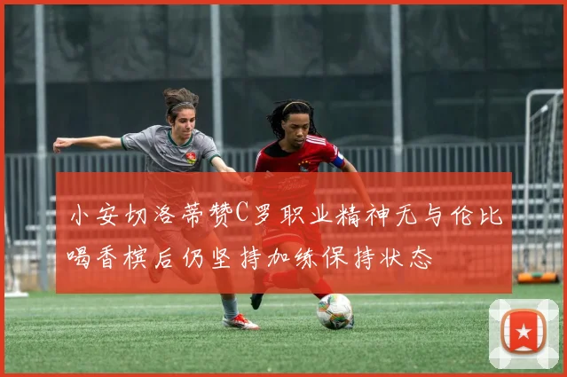 小安切洛蒂赞C罗职业精神无与伦比喝香槟后仍坚持加练保持状态