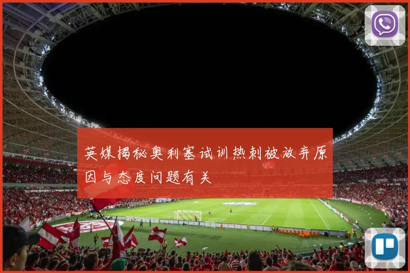 英媒揭秘奥利塞试训热刺被放弃原因与态度问题有关