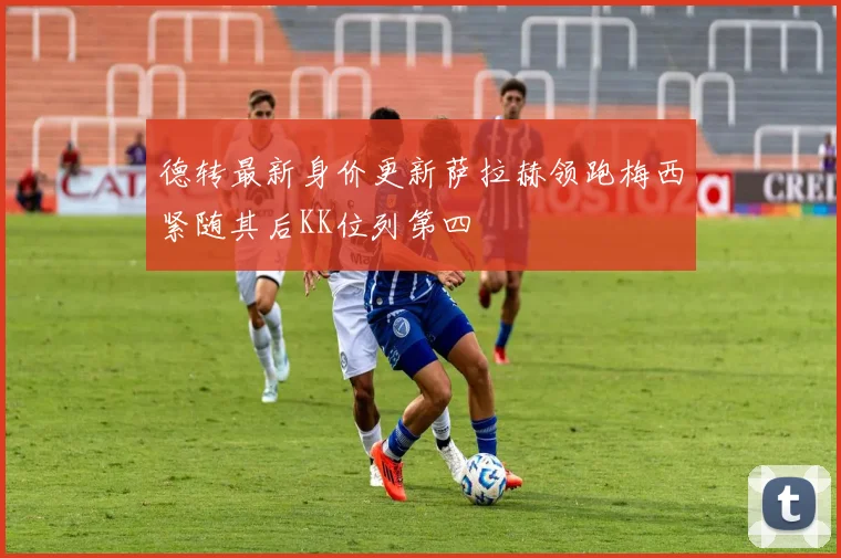 德转最新身价更新萨拉赫领跑梅西紧随其后KK位列第四