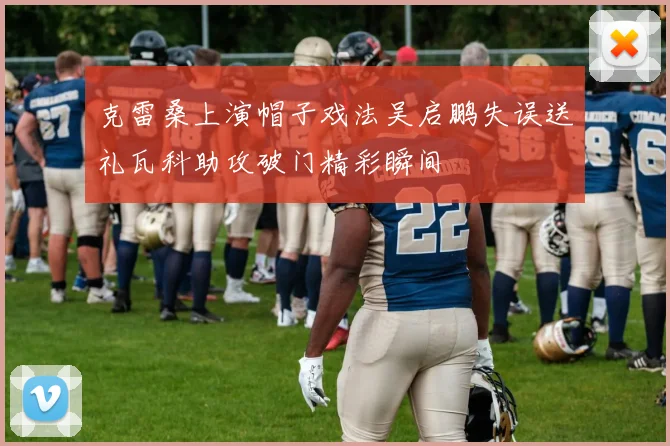 克雷桑上演帽子戏法吴启鹏失误送礼瓦科助攻破门精彩瞬间