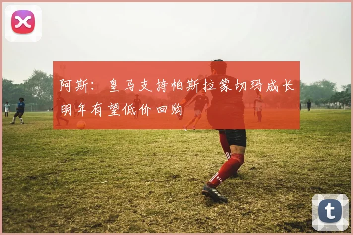 阿斯：皇马支持帕斯拉蒙切玛成长明年有望低价回购