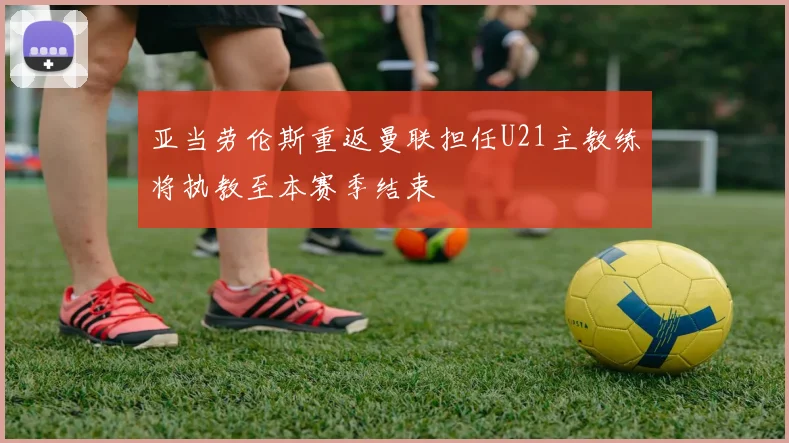 亚当劳伦斯重返曼联担任U21主教练将执教至本赛季结束