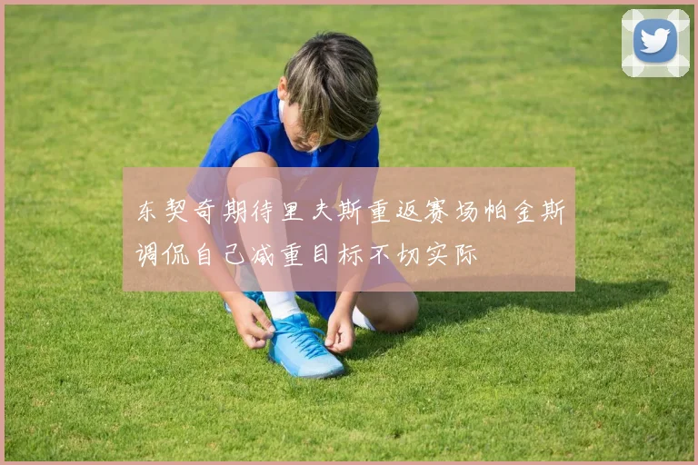 东契奇期待里夫斯重返赛场帕金斯调侃自己减重目标不切实际