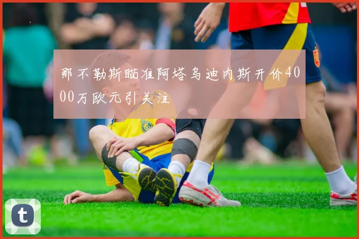 那不勒斯瞄准阿塔乌迪内斯开价4000万欧元引关注