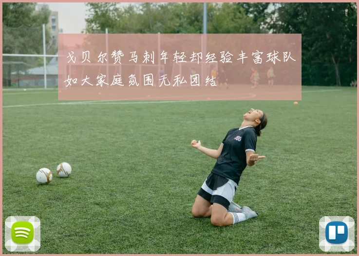 戈贝尔赞马刺年轻却经验丰富球队如大家庭氛围无私团结