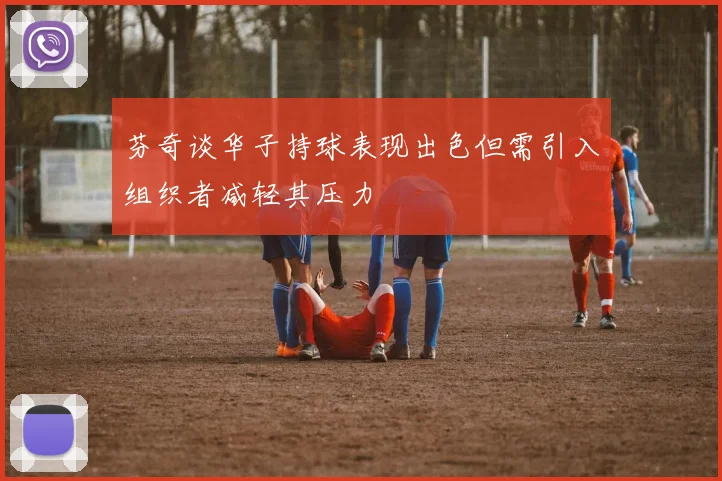 芬奇谈华子持球表现出色但需引入组织者减轻其压力