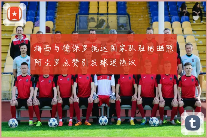 梅西与德保罗抵达国家队驻地晒照阿圭罗点赞引发球迷热议