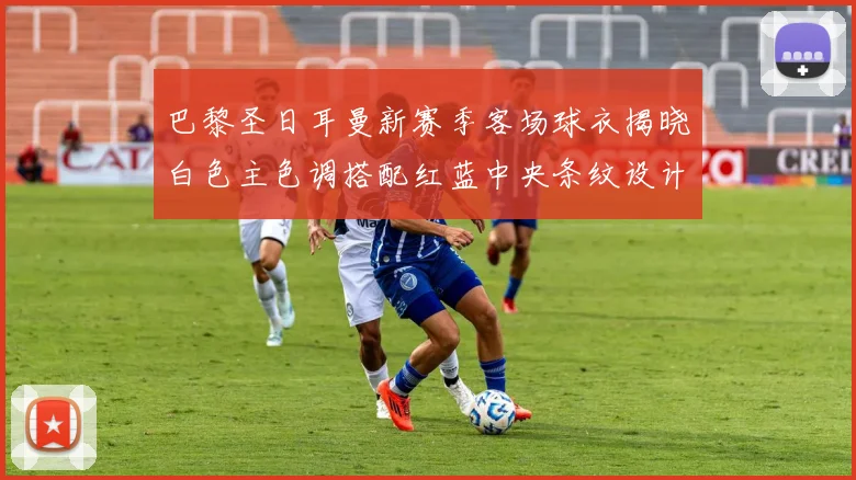 巴黎圣日耳曼新赛季客场球衣揭晓白色主色调搭配红蓝中央条纹设计