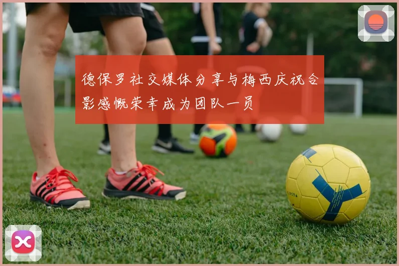 德保罗社交媒体分享与梅西庆祝合影感慨荣幸成为团队一员