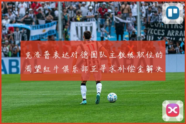 克洛普表达对德国队主教练职位的渴望红牛俱乐部正寻求补偿金解决方案