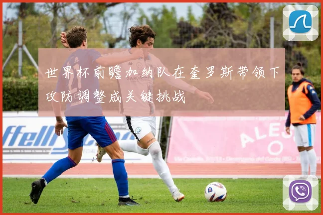 世界杯前瞻加纳队在奎罗斯带领下攻防调整成关键挑战